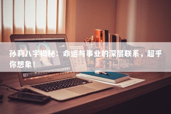 孙莉八字揭秘：命运与事业的深层联系，超乎你想象！