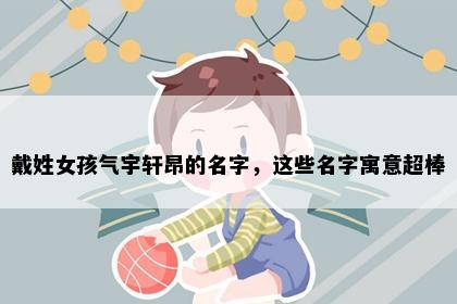 戴姓女孩气宇轩昂的名字，这些名字寓意超棒