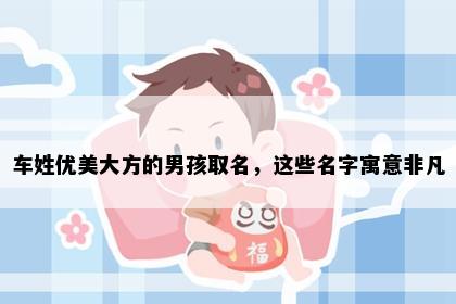 车姓优美大方的男孩取名，这些名字寓意非凡