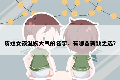 皮姓女孩温婉大气的名字，有哪些新颖之选？
