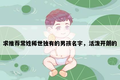求推荐常姓稀世独有的男孩名字，活泼开朗的