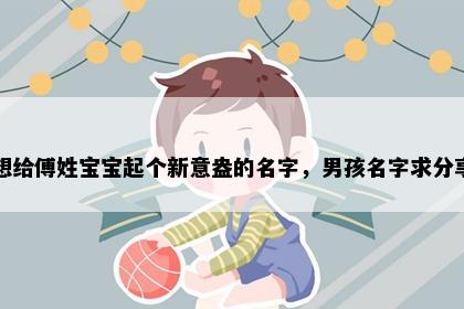 想给傅姓宝宝起个新意盎的名字，男孩名字求分享