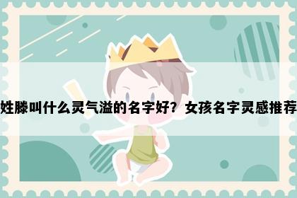 姓滕叫什么灵气溢的名字好？女孩名字灵感推荐