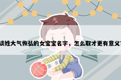 谈姓大气恢弘的女宝宝名字，怎么取才更有意义？