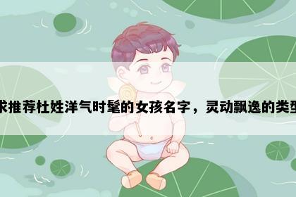 求推荐杜姓洋气时髦的女孩名字，灵动飘逸的类型
