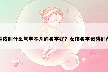 姓皮叫什么气宇不凡的名字好？女孩名字灵感推荐