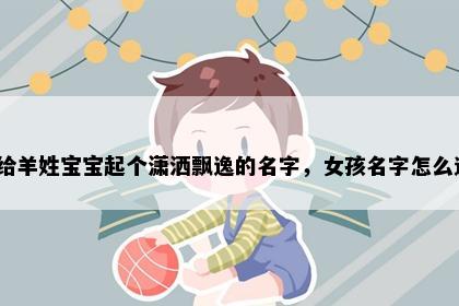 想给羊姓宝宝起个潇洒飘逸的名字，女孩名字怎么选？