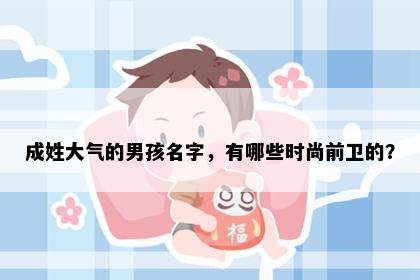 成姓大气的男孩名字，有哪些时尚前卫的？