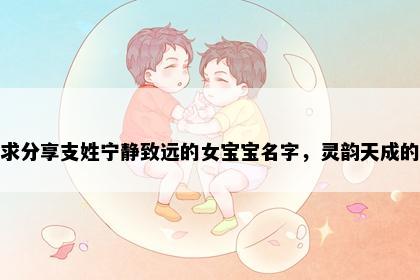 求分享支姓宁静致远的女宝宝名字，灵韵天成的