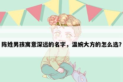 陈姓男孩寓意深远的名字，温婉大方的怎么选？